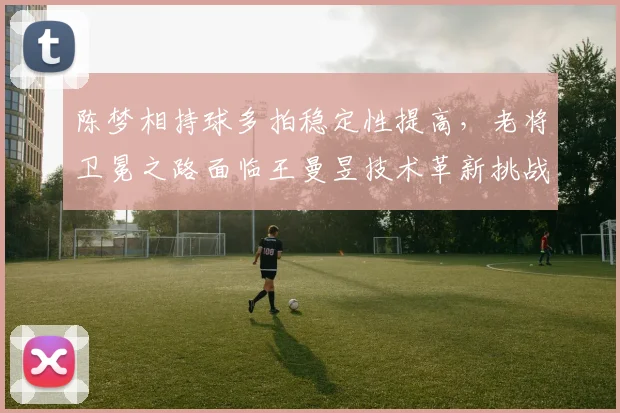 陈梦相持球多拍稳定性提高,老将卫冕之路面临王曼昱技术革新挑战?