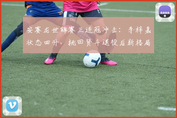 安赛龙世锦赛三连冠冲击:李梓嘉状态回升,桃田贤斗退役后新格局