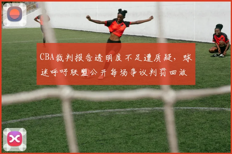 CBA裁判报告透明度不足遭质疑,球迷呼吁联盟公开每场争议判罚回放