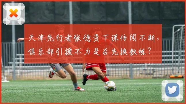 天津先行者张德贵下课传闻不断,俱乐部引援不力是否先换教练?