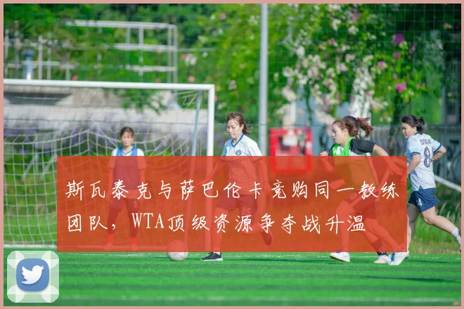 斯瓦泰克与萨巴伦卡竞购同一教练团队,WTA顶级资源争夺战升温