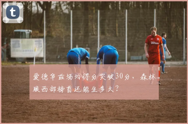 爱德华兹场均得分突破30分,森林狼西部榜首还能坐多久?
